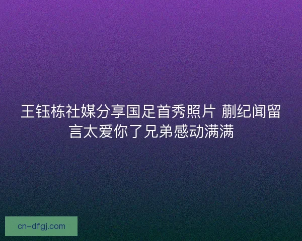 王钰栋社媒分享国足首秀照片 蒯纪闻留言太爱你了兄弟感动满满