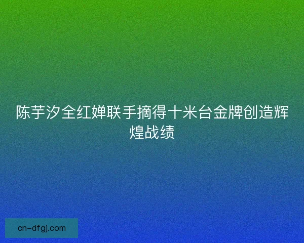 陈芋汐全红婵联手摘得十米台金牌创造辉煌战绩