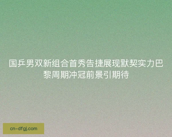 国乒男双新组合首秀告捷展现默契实力巴黎周期冲冠前景引期待