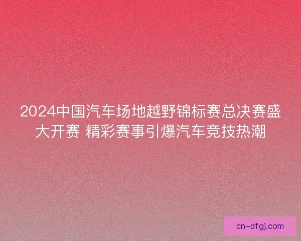2024中国汽车场地越野锦标赛总决赛盛大开赛 精彩赛事引爆汽车竞技热潮