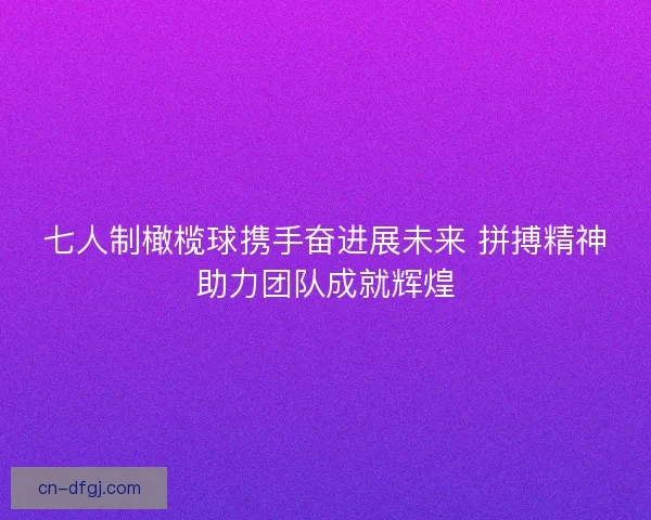 七人制橄榄球携手奋进展未来 拼搏精神助力团队成就辉煌