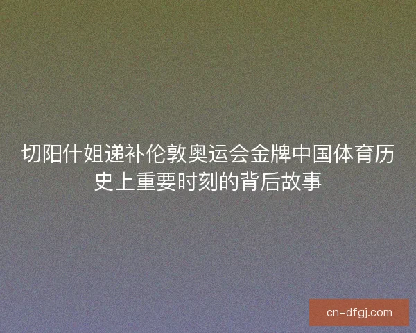 切阳什姐递补伦敦奥运会金牌中国体育历史上重要时刻的背后故事