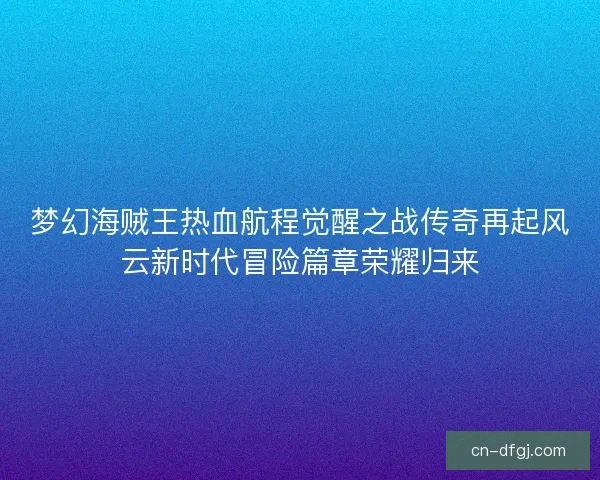 梦幻海贼王热血航程觉醒之战传奇再起风云新时代冒险篇章荣耀归来