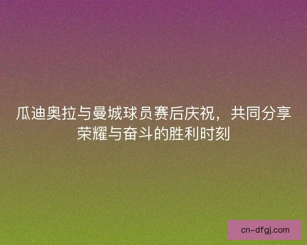 瓜迪奥拉与曼城球员赛后庆祝，共同分享荣耀与奋斗的胜利时刻