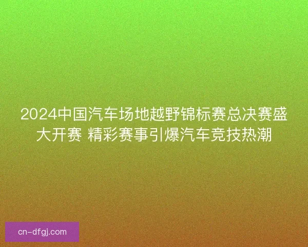2024中国汽车场地越野锦标赛总决赛盛大开赛 精彩赛事引爆汽车竞技热潮 2024中国汽车场地越野锦标赛总决赛盛大开赛 精彩赛事引爆汽车竞技热潮
