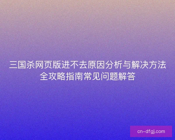 三国杀网页版进不去原因分析与解决方法全攻略指南常见问题解答 三国杀网页版进不去原因分析与解决方法全攻略指南常见问题解答