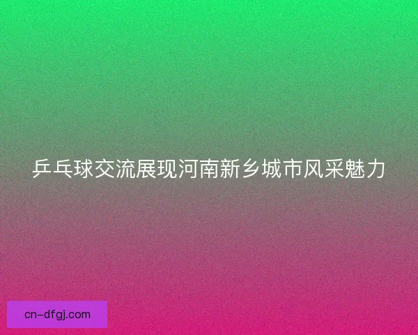 乒乓球交流展现河南新乡城市风采魅力
