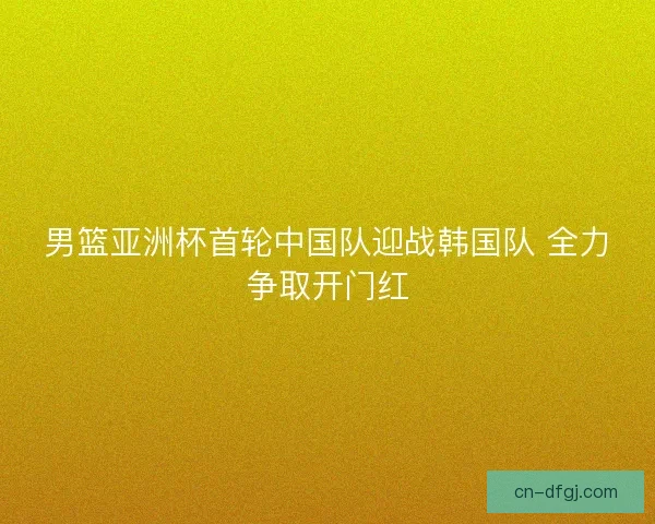 男篮亚洲杯首轮中国队迎战韩国队 全力争取开门红