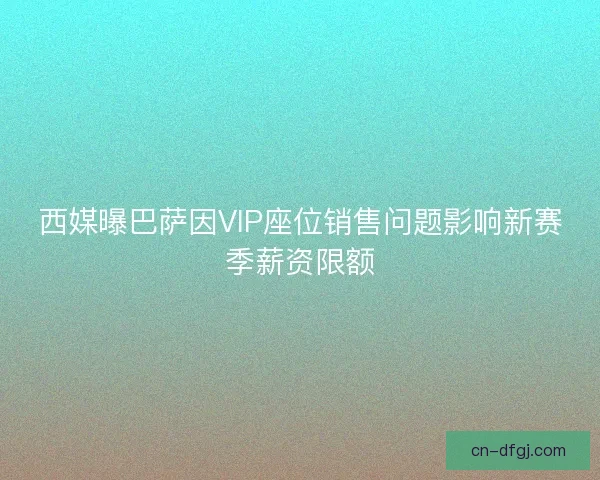 西媒曝巴萨因VIP座位销售问题影响新赛季薪资限额