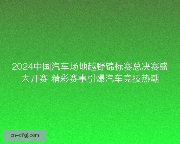 2024中国汽车场地越野锦标赛总决赛盛大开赛 精彩赛事引爆汽车竞技热潮