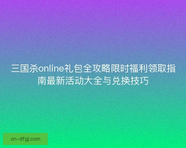 三国杀online礼包全攻略限时福利领取指南最新活动大全与兑换技巧