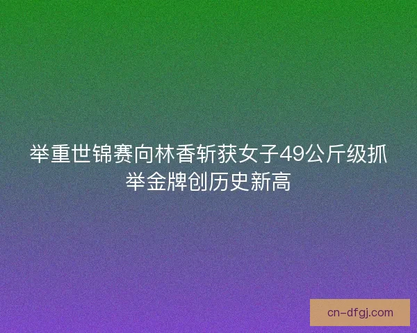 举重世锦赛向林香斩获女子49公斤级抓举金牌创历史新高