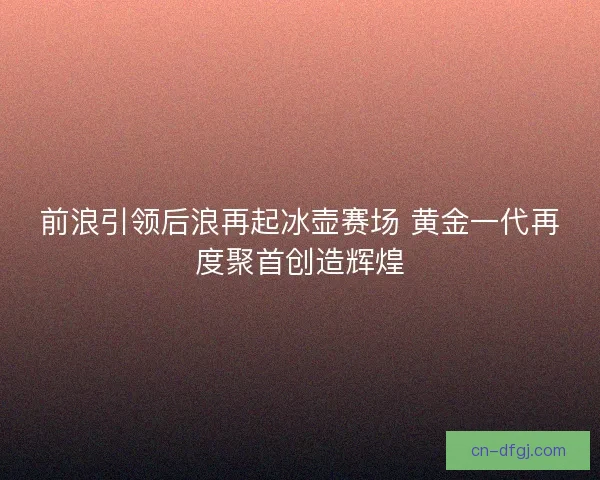 前浪引领后浪再起冰壶赛场 黄金一代再度聚首创造辉煌
