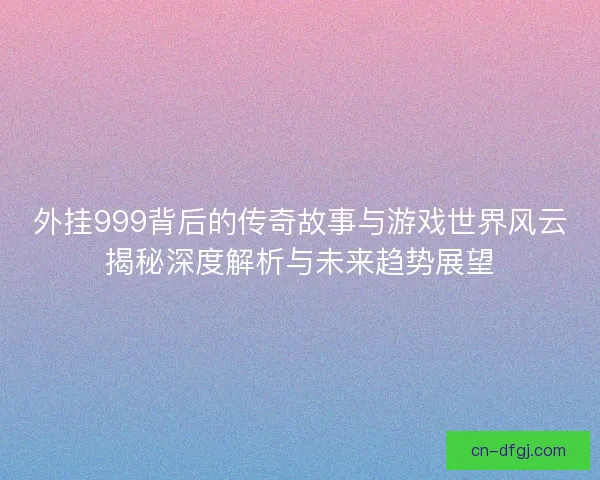 外挂999背后的传奇故事与游戏世界风云揭秘深度解析与未来趋势展望