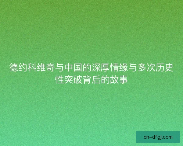 德约科维奇与中国的深厚情缘与多次历史性突破背后的故事