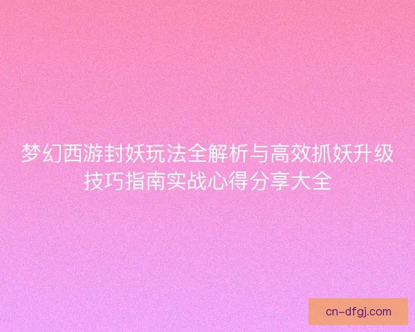 梦幻西游封妖玩法全解析与高效抓妖升级技巧指南实战心得分享大全