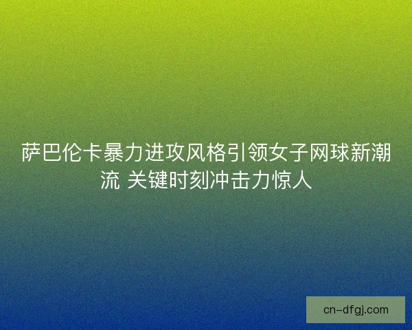 萨巴伦卡暴力进攻风格引领女子网球新潮流 关键时刻冲击力惊人