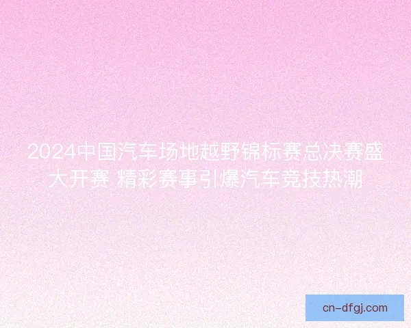 2024中国汽车场地越野锦标赛总决赛盛大开赛 精彩赛事引爆汽车竞技热潮 2024中国汽车场地越野锦标赛总决赛盛大开赛 精彩赛事引爆汽车竞技热潮
