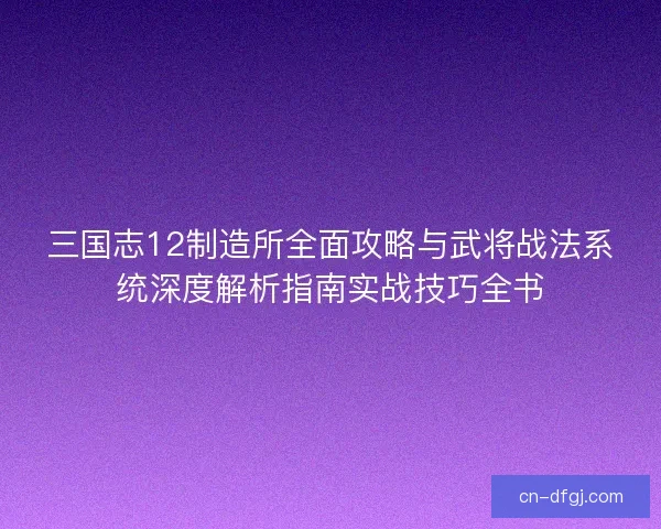 三国志12制造所全面攻略与武将战法系统深度解析指南实战技巧全书