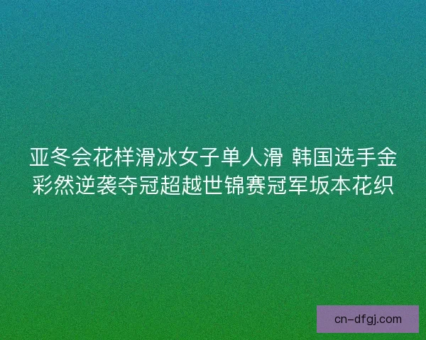 亚冬会花样滑冰女子单人滑 韩国选手金彩然逆袭夺冠超越世锦赛冠军坂本花织 亚冬会花样滑冰女子单人滑 韩国选手金彩然逆袭夺冠超越世锦赛冠军坂本花织