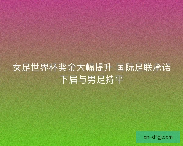 女足世界杯奖金大幅提升 国际足联承诺下届与男足持平